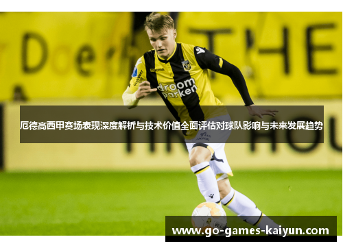 厄德高西甲赛场表现深度解析与技术价值全面评估对球队影响与未来发展趋势 厄德高西甲赛场表现深度解析与技术价值全面评估对球队影响与未来发展趋势