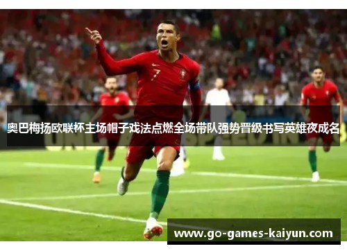 奥巴梅扬欧联杯主场帽子戏法点燃全场带队强势晋级书写英雄夜成名